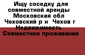 Ищу соседку для совместной аренды - Московская обл., Чеховский р-н, Чехов г. Недвижимость » Совместное проживание   . Московская обл.